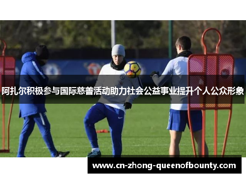 阿扎尔积极参与国际慈善活动助力社会公益事业提升个人公众形象