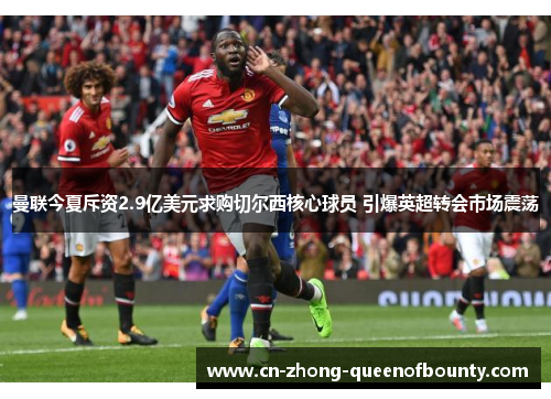 曼联今夏斥资2.9亿美元求购切尔西核心球员 引爆英超转会市场震荡