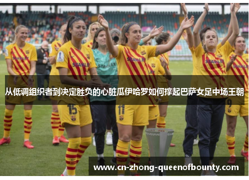 从低调组织者到决定胜负的心脏瓜伊哈罗如何撑起巴萨女足中场王朝
